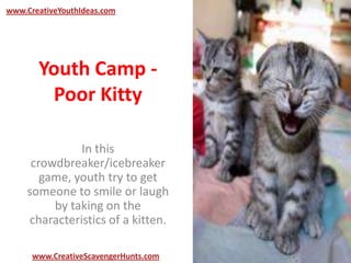 Youth Camp -
Poor Kitty
In this
crowdbreaker/icebreaker
game, youth try to get
someone to smile or laugh
by taking on the
characteristics of a kitten.
www.CreativeYouthIdeas.com
www.CreativeScavengerHunts.com
 