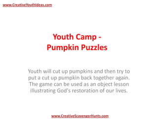 Youth Camp -
Pumpkin Puzzles
Youth will cut up pumpkins and then try to
put a cut up pumpkin back together again.
The game can be used as an object lesson
illustrating God's restoration of our lives.
www.CreativeYouthIdeas.com
www.CreativeScavengerHunts.com
 