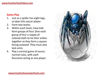 www.CreativeYouthIdeas.com
www.CreativeScavengerHunts.com
Game Play
1. Just as a spider has eight legs,
so does this soccer player.
2. Form two teams.
3. Within each team, have kids
form groups of four. Give each
group of four a supply of
colored cloth to tie their ankles
together so they form a square
facing outward. They must also
lock arms.
4. Play a normal game of soccer,
normal rules, with each
foursome acting as one player.
 