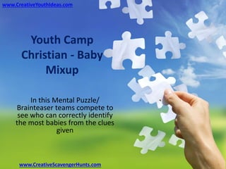 Youth Camp
Christian - Baby
Mixup
In this Mental Puzzle/
Brainteaser teams compete to
see who can correctly identify
the most babies from the clues
given
www.CreativeYouthIdeas.com
www.CreativeScavengerHunts.com
 
