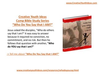 Creative Youth Ideas
Camp Bible Study Series
“Who Do You Say that I AM?”
www.creativeyouthideas.com/resources/whodoyousay.html
-> Tell me about “Who Do You Say that I AM?”
Jesus asked the disciples, "Who do others
say that I am?" It was easy to answer
because it required no conviction, no
commitment, and no risk. But then he
follows that question with another, "Who
do YOU say that I am?"
www.CreativeYouthIdeas.com
 