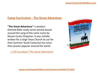 "The Great Adventure" is western
themed Bible study series loosely based
around the song of the same name by
Steven Curtis Chapman. It was initially
written for a large Texas Church to use for
their Summer Youth Camp but has since
then proven popular around the world.
Camp Curriculum - The Great Adventure
www.creativeyouthideas.com/resources/order12.html
-> Tell me about “The Great Adventure”
www.CreativeYouthIdeas.com
 