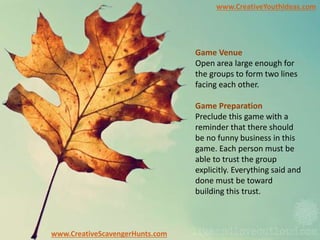 www.CreativeYouthIdeas.com
www.CreativeScavengerHunts.com
Game Venue
Open area large enough for
the groups to form two lines
facing each other.
Game Preparation
Preclude this game with a
reminder that there should
be no funny business in this
game. Each person must be
able to trust the group
explicitly. Everything said and
done must be toward
building this trust.
 