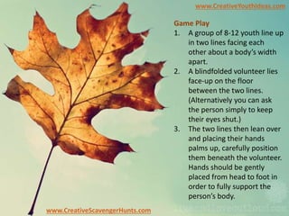 www.CreativeYouthIdeas.com
www.CreativeScavengerHunts.com
Game Play
1. A group of 8-12 youth line up
in two lines facing each
other about a body’s width
apart.
2. A blindfolded volunteer lies
face-up on the floor
between the two lines.
(Alternatively you can ask
the person simply to keep
their eyes shut.)
3. The two lines then lean over
and placing their hands
palms up, carefully position
them beneath the volunteer.
Hands should be gently
placed from head to foot in
order to fully support the
person’s body.
 