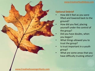 www.CreativeYouthIdeas.com
www.CreativeScavengerHunts.com
Optional Debrief
• How did it feel as you were
lifted and lowered back to the
ground?
• How did you feel, placing
yourself under the control of
the group?
• Did you have doubts, when
you began?
• What things allowed you to
trust the group?
• Is trust important in a youth
group?
• What are some areas that you
have difficulty trusting others?
 
