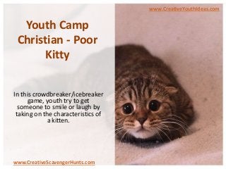 Youth Camp
Christian - Poor
Kitty
In this crowdbreaker/icebreaker
game, youth try to get
someone to smile or laugh by
taking on the characteristics of
a kitten.
www.CreativeYouthIdeas.com
www.CreativeScavengerHunts.com
 
