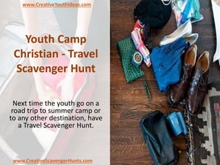 Youth Camp
Christian - Travel
Scavenger Hunt
Next time the youth go on a
road trip to summer camp or
to any other destination, have
a Travel Scavenger Hunt.
www.CreativeYouthIdeas.com
www.CreativeScavengerHunts.com
 