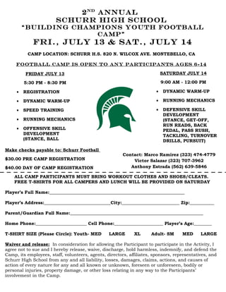 2 nd annual
                        Schurr high school
         “BUILDing champions youth football
                       camp”
             FRI., July 13 & Sat., July 14
          CAMP LOCATION: SCHURR H.S. 820 N. WILCOX AVE. MONTEBELLO, CA

     Fo otball camp is open to any participants ages 6-14

         FRIDAY JULY 13                                                     SATURDAY JULY 14

         5:30 PM - 8:30 PM                                                  9:00 AM - 12:00 PM

     •   REGISTRATION                                                   •   DYNAMIC WARM-UP

     •   DYNAMIC WARM-UP                                                •   RUNNING MECHANICS

     •   SPEED TRAINING                                                 •   DEFENSIVE SKILL
                                                                            DEVELOPMENT
     •   RUNNING MECHANICS                                                  (STANCE, GET-OFF,
                                                                            RUN READS, BACK
     • OFFENSIVE SKILL                                                      PEDAL, PASS RUSH,
       DEVELOPMENT                                                          TACKLING, TURNOVER
       (STANCE, BALL                                                        DRILLS, PURSUIT)
       HANDLING, QB DRILLS,
Make checks payable to: Schurr Football
                                                        Contact: Marco Ramirez (323) 474-4779
$30.00 PRE CAMP REGISTRATION                                Victor Salazar (323) 707-3962
$40.00 DAY OF CAMP REGISTRATION                            Anthony Estrada (562) 639-5846

    ALL CAMP PARTICIPANTS MUST BRING WORKOUT CLOTHES AND SHOES/CLEATS.
    FREE T-SHIRTS FOR ALL CAMPERS AND LUNCH WILL BE PROVIDED ON SATURDAY

Player’s Full Name:_____________________________________________________________

Player’s Address:______________________________City:__________________________ Zip:___________

Parent/Guardian Full Name:____________________________________________________________

Home Phone:_______________________ Cell Phone:______________________ Player’s Age:________

T-SHIRT SIZE (Please Circle): Youth- MED         LARGE       XL      Adult- SM      MED      LARGE

Waiver and release: In consideration for allowing the Participant to participate in the Activity, I
agree not to sue and I hereby release, waive, discharge, hold harmless, indemnify, and defend the
Camp, its employees, staff, volunteers, agents, directors, affiliates, sponsors, representatives, and
Schurr High School from any and all liability, losses, damages, claims, actions, and causes of
action of every nature for any and all known or unknown, foreseen or unforeseen, bodily or
personal injuries, property damage, or other loss relating in any way to the Participants’
involvement in the Camp.
 