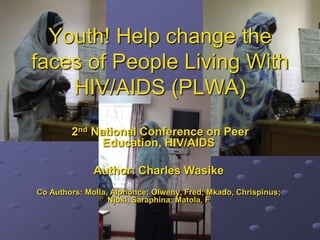 Youth! Help change the
faces of People Living With
HIV/AIDS (PLWA)
2nd National Conference on Peer
Education, HIV/AIDS
Author: Charles Wasike
Co Authors: Molla, Alphonce; Olweny, Fred; Mkado, Chrispinus;
Njoki, Saraphina; Matola, F
 