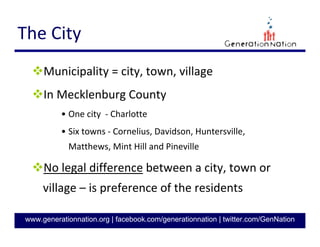 3
GenerationNation.org
COUNCIL-MANAGER
Charlotte is one of the largest US cities with
this form of government
• Manager reports to city council
• City Council votes on Manager’s recommendations
Responsibilities divided
• Elected Officials + Appointed City Manager
Provides skilled professional administration
for city government
 