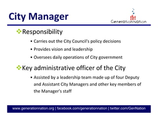 7
GenerationNation.org
MAYOR
Elected every 2 years
Presides at City Council meetings
• Votes in the event of a tie
• Has veto authority
With City Council, is responsible for
establishing the general policies for City
Chief spokesperson for the City
• Represents city at ceremonies and events
• Local, state, national, international
Mayor
Jennifer Roberts
(D)
 