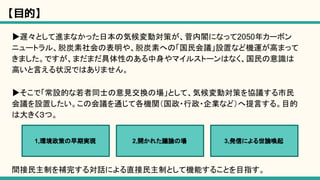 【目的】
▶遅々として進まなかった日本の気候変動対策が、菅内閣になって2050年カーボン
ニュートラル、脱炭素社会の表明や、脱炭素への「国民会議」設置など機運が高まって
きました。ですが、まだまだ具体性のある中身やマイルストーンはなく、国民の意識は
高いと言える状況ではありません。
▶そこで「常設的な若者同士の意見交換の場」として、気候変動対策を協議する市民
会議を設置したい。この会議を通じて各機関（国政・行政・企業など）へ提言する。目的
は大きく３つ。
間接民主制を補完する対話による直接民主制として機能することを目指す。
1,環境政策の早期実現 2,開かれた議論の場 3,発信による世論喚起
 