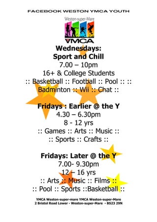 Facebook Weston ymca youth




          Wednesdays:
         Sport and Chill
           7.00 – 10pm
      16+ & College Students
:: Basketball :: Football :: Pool :: ::
    Badminton :: Wii :: Chat ::

    Fridays : Earlier @ the Y
           4.30 – 6.30pm
             8 - 12 yrs
    :: Games :: Arts :: Music ::
        :: Sports :: Crafts ::

     Fridays: Later @ the Y
            7.00- 9.30pm
             12 – 16 yrs
     :: Arts :: Music :: Films ::
  :: Pool :: Sports ::Basketball ::
    YMCA Weston-super-mare YMCA Weston-super-Mare
   2 Bristol Road Lower - Weston-super-Mare - BS23 29N
 