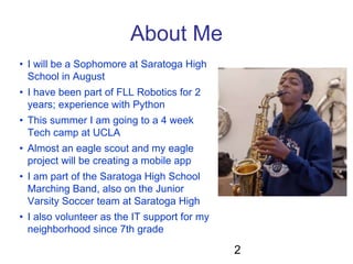 About Me
• I will be a Sophomore at Saratoga High
School in August
• I have been part of FLL Robotics for 2
years; experie...