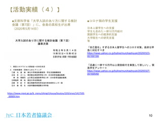 【活動実績（４）】
■文部科学省「大学入試のあり方に関する検討
会議（第7回）」に、会員の高校生が出席
（2020年5月14日）
10
https://www.mext.go.jp/b_menu/shingi/chousa/koutou/103/siryo/1417595
_00009.htm
■コロナ禍の学生支援
日本人留学生への支援
学生も含めた一律10万円給付
困窮学生への経済的支援
大学院生への研究支援
等
「自己責任」すぎる日本人留学生へのコロナ対策。政府は早
急に対応すべき
https://news.yahoo.co.jp/byline/murohashiyuki/20200323-
00169159/
「迅速に一律で10万円以上現金給付を実施して欲しい」。緊
急学生アンケート
https://news.yahoo.co.jp/byline/murohashiyuki/20200327-
00169549/
 