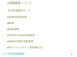■若者の政治参加
■教育
■社会保障
■子育て/女性の社会進出
■自殺/不登校/児童虐待
■ダイバーシティ（同性婚など）
13
【活動実績（７）】
主な政策提言テーマ
 