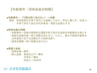 【年齢要件・団体会員の制限】
■年齢要件－（下限は特に定めない）〜39歳
理由：若者政策は子育て世代にも直結しており、学生に限らず、社会人・
子育て世代である30代の参加・発言も必要とする
17
■団体会員の制限
・年齢要件－団体の実質的な運営を担う者が正会員の年齢要件を満たす
・団体の活動内容－特に制限は加えない。ただし、暴力や誹謗中傷等の
公序良俗に反する活動を行う団体は除く
・団体の規模－特に制限は加えない
■登録入会金
・団体会員ー無料
・個人会員 高校生以下ー無料
大学生ー無料
社会人ー5000円
 