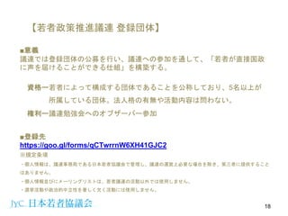 【若者政策推進議連 登録団体】
18
■意義
議連では登録団体の公募を行い、議連への参加を通して、「若者が直接国政
に声を届けることができる仕組」を構築する。
資格ー若者によって構成する団体であることを公称しており、5名以上が
所属している団体。法人格の有無や活動内容は問わない。
権利ー議連勉強会へのオブザーバー参加
■登録先
https://goo.gl/forms/qCTwrrnW6XH41GJC2
※規定条項
・個人情報は、議連事務局である日本若者協議会で管理し、議連の運営上必要な場合を除き、第三者に提供すること
はありません。
・個人情報並びにメーリングリストは、若者議連の活動以外では使用しません。
・選挙活動や政治的中立性を著しく欠く活動には使用しません。
 