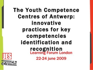 The Youth Competence Centres of Antwerp: innovative practices for key competencies identification and recognition Learning Forum London 22-24 june 2009 