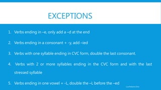 EXCEPTIONS
1. Verbs ending in –e, only add a –d at the end
2. Verbs ending in a consonant + -y, add –ied
3. Verbs with one syllable ending in CVC form, double the last consonant.
4. Verbs with 2 or more syllables ending in the CVC form and with the last
stressed syllable
5. Verbs ending in one vowel + -L, double the –L before the –ed
Luis Roberto Ortiz
 