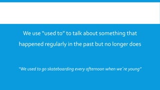 We use “used to” to talk about something that
happened regularly in the past but no longer does
“We used to go skateboarding every afternoon when we´re young”
 