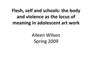 Flesh, self and schools: the body
   and violence as the locus of
meaning in adolescent art work

         Aileen Wilson
          Spring 2009
 