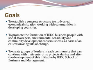 GoalsTo establish a concrete structure to study a real economical situation working with communities in developing countries.To promote the formation of IEDC business people with social awareness, environmental sensibility and community development consciousness as a basis of an education as agents of change.To create groups of leaders in each community that can continue with their enterprise projects during and after the development of this initiative by IEDC School of Business and Management.
