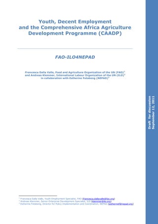 Youth, Decent Employment
and the Comprehensive Africa Agriculture
   Development Programme (CAADP)



                                  FAO-ILO4NEPAD


       Francesca Dalla Valle, Food and Agriculture Organization of the UN (FAO) 1
       and Andreas Klemmer, International Labour Organization of the UN (ILO)2
                  in collaboration with Estherine Fotabong (NEPAD)3




                                                                                                            September 12, 2011
                                                                                                            Draft for discussion




1
    Francesca Dalla Valle, Youth Employment Specialist, FAO (francesca.dallavalle@fao.org)
2
    Andreas Klemmer, Senior Enterprise Development Specialist, ILO (klemmer@ilo.org)
3
    Estherine Fotabong, Director for Policy Implementation and Coordination, NEPAD (estherinef@nepad.org)
 