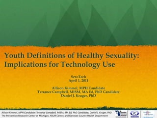 Youth Definitions of Healthy Sexuality: Implications for Technology Use Sex::Tech April 1, 2011 Allison Kimmel, MPH Candidate Terrance Campbell, MISM, MA Ed, PhD Candidate Daniel J. Kruger, PhD March 31, 2011 Allison Kimmel, MPH Candidate; Terrance Campbell, MISM, MA Ed, PhD Candidate; Daniel J. Kruger, PhD  The Prevention Research Center of Michigan, YOUR Center, and Genesee County Health Department 