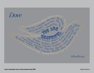 youth designers take action competition 2016 Angela Polynice
Blue Eyes Curly Hair
Flat Nose Big T
highsTall
Broad Shoulders
Brown Eyes Blu
eEyes
Green Eyes
Straight Hair
Big Breasts
Unibrow
Blond
Grey Eyes Brunette Short
S
m
allBreast
BigNos
e
Crooked Teeth
Short Hair Long Legs Big Feet
G
i
nger
Overweight
Hourglass Body Grey Hair Carabien
Pa
cificIslander
Hisp
anic
Dimples Europian African
Freck
les
FrizzyHa
ir
Young
Old Wrinkles Religous
A
theis
t
bEAUTIFU
L
You Are“Phenamonal Woman All You Woman And Me”.
“Phenamona
l
W
o
m
an All You Wom
an
And
M
e”.“PhenamonalW
om
anAllYouWomanAndMe”.“PhenamonalWomanAllYouW
om
an
A
nd Me”. “Phenamonal Woman
AllYouWomanAndM
e”.
#RealBeauty
 