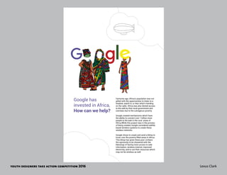youth designers take action competition 2016 Lexus Clark
Centuries ago, Africa’s population was not
gifted with the opportunities to listen to a
headset, watch tv, or hear what’s trending
on the radio. Africa was also denied access
to the web by their local government and
overseas due to the outrageous poverty.
Google created mechanisms which have
the ability to connect over 1 billion more
people to the web in the rural areas of
Africa.While this project was in the process
of being created, Google considered sattlite
based wireless systems to create these
wireless networks.
Google chose to create and send a blimp to
hover over the poverty filled areas in Africa.
This blimp has given these poor civilians
the oportunity to be showered with the
blessings of having more access to web
information, wireless internet, improved
electricity, and to use their resources which
may not be wireless as well.
Google has
invested in Africa,
How can we help?
 