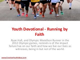 Youth Devotional - Running by
Faith
Ryan Hall, and Olympic Marathon Runner in the
2012 Olympic games, reminds is of the impact
failure has on our faith and how we live our lives as
witnesses, being in but not of the world.
www.CreativeYouthIdeas.com
 