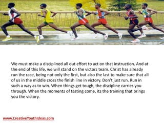 We must make a disciplined all out effort to act on that instruction. And at
the end of this life, we will stand on the victors team. Christ has already
run the race, being not only the first, but also the last to make sure that all
of us in the middle cross the finish line in victory. Don’t just run. Run in
such a way as to win. When things get tough, the discipline carries you
through. When the moments of testing come, its the training that brings
you the victory.
www.CreativeYouthIdeas.com
 