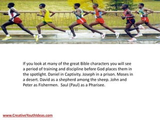If you look at many of the great Bible characters you will see
a period of training and discipline before God places them in
the spotlight. Daniel in Captivity. Joseph in a prison. Moses in
a desert. David as a shepherd among the sheep. John and
Peter as Fishermen. Saul (Paul) as a Pharisee.
www.CreativeYouthIdeas.com
 