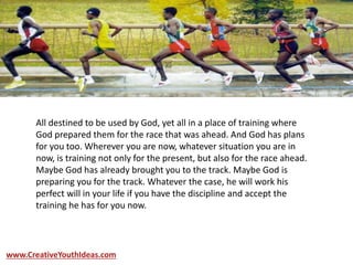 All destined to be used by God, yet all in a place of training where
God prepared them for the race that was ahead. And God has plans
for you too. Wherever you are now, whatever situation you are in
now, is training not only for the present, but also for the race ahead.
Maybe God has already brought you to the track. Maybe God is
preparing you for the track. Whatever the case, he will work his
perfect will in your life if you have the discipline and accept the
training he has for you now.
www.CreativeYouthIdeas.com
 