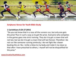 Scriptures Verses for Youth Bible Study
1 Corinthians 9:24-27 (NIV)
“Do you not know that in a race all the runners run, but only one gets
the prize? Run in such a way as to get the prize. Everyone who competes
in the games goes into strict training. They do it to get a crown that will
not last, but we do it to get a crown that will last forever. Therefore I do
not run like someone running aimlessly; I do not fight like a boxer
beating the air. No, I strike a blow to my body and make it my slave so
that after I have preached to others, I myself will not be disqualified for
the prize.”
www.CreativeYouthIdeas.com
 