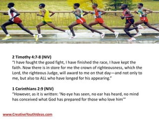 2 Timothy 4:7-8 (NIV)
“I have fought the good fight, I have finished the race, I have kept the
faith. Now there is in store for me the crown of righteousness, which the
Lord, the righteous Judge, will award to me on that day—and not only to
me, but also to ALL who have longed for his appearing.”
1 Corinthians 2:9 (NIV)
“However, as it is written: ‘No eye has seen, no ear has heard, no mind
has conceived what God has prepared for those who love him’”
www.CreativeYouthIdeas.com
 