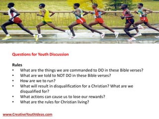 Questions for Youth Discussion
Rules
• What are the things we are commanded to DO in these Bible verses?
• What are we told to NOT DO in these Bible verses?
• How are we to run?
• What will result in disqualification for a Christian? What are we
disqualified for?
• What actions can cause us to lose our rewards?
• What are the rules for Christian living?
www.CreativeYouthIdeas.com
 