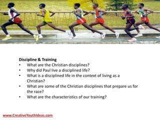 Discipline & Training
• What are the Christian disciplines?
• Why did Paul live a disciplined life?
• What is a disciplined life in the context of living as a
Christian?
• What are some of the Christian disciplines that prepare us for
the race?
• What are the characteristics of our training?
www.CreativeYouthIdeas.com
 