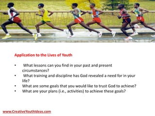 Application to the Lives of Youth
• What lessons can you find in your past and present
circumstances?
• What training and discipline has God revealed a need for in your
life?
• What are some goals that you would like to trust God to achieve?
• What are your plans (i.e., activities) to achieve these goals?
www.CreativeYouthIdeas.com
 