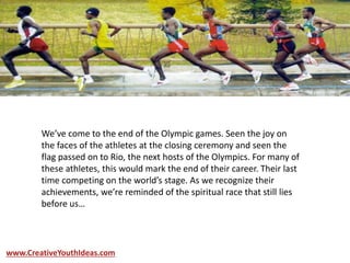 We’ve come to the end of the Olympic games. Seen the joy on
the faces of the athletes at the closing ceremony and seen the
flag passed on to Rio, the next hosts of the Olympics. For many of
these athletes, this would mark the end of their career. Their last
time competing on the world’s stage. As we recognize their
achievements, we’re reminded of the spiritual race that still lies
before us…
www.CreativeYouthIdeas.com
 