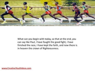 What can you begin with today, so that at the end, you
can say like Paul, I have fought the good fight, I have
finished the race, I have kept the faith, and now there is
in heaven the crown of Righteousness.
www.CreativeYouthIdeas.com
 