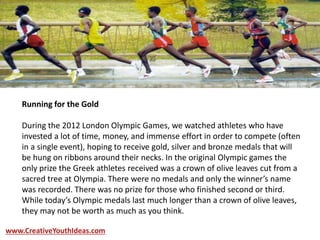 Running for the Gold
During the 2012 London Olympic Games, we watched athletes who have
invested a lot of time, money, and immense effort in order to compete (often
in a single event), hoping to receive gold, silver and bronze medals that will
be hung on ribbons around their necks. In the original Olympic games the
only prize the Greek athletes received was a crown of olive leaves cut from a
sacred tree at Olympia. There were no medals and only the winner’s name
was recorded. There was no prize for those who finished second or third.
While today’s Olympic medals last much longer than a crown of olive leaves,
they may not be worth as much as you think.
www.CreativeYouthIdeas.com
 