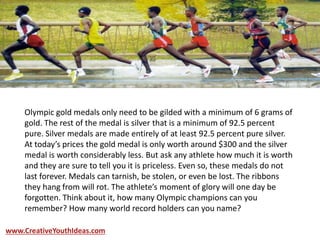 Olympic gold medals only need to be gilded with a minimum of 6 grams of
gold. The rest of the medal is silver that is a minimum of 92.5 percent
pure. Silver medals are made entirely of at least 92.5 percent pure silver.
At today’s prices the gold medal is only worth around $300 and the silver
medal is worth considerably less. But ask any athlete how much it is worth
and they are sure to tell you it is priceless. Even so, these medals do not
last forever. Medals can tarnish, be stolen, or even be lost. The ribbons
they hang from will rot. The athlete’s moment of glory will one day be
forgotten. Think about it, how many Olympic champions can you
remember? How many world record holders can you name?
www.CreativeYouthIdeas.com
 