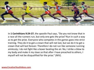 In 1 Corinthians 9:24-27, the apostle Paul says, “Do you not know that in
a race all the runners run, but only one gets the prize? Run in such a way
as to get the prize. Everyone who competes in the games goes into strict
training. They do it to get a crown that will not last, but we do it to get a
crown that will last forever. Therefore I do not run like someone running
aimlessly; I do not fight like a boxer beating the air. No, I strike a blow to
my body and make it my slave so that after I have preached to others, I
myself will not be disqualified for the prize.” (NIV).
www.CreativeYouthIdeas.com
 