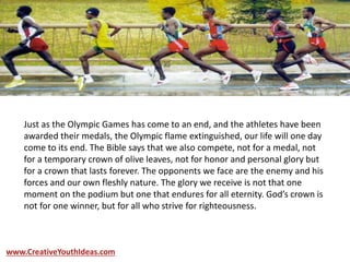 Just as the Olympic Games has come to an end, and the athletes have been
awarded their medals, the Olympic flame extinguished, our life will one day
come to its end. The Bible says that we also compete, not for a medal, not
for a temporary crown of olive leaves, not for honor and personal glory but
for a crown that lasts forever. The opponents we face are the enemy and his
forces and our own fleshly nature. The glory we receive is not that one
moment on the podium but one that endures for all eternity. God’s crown is
not for one winner, but for all who strive for righteousness.
www.CreativeYouthIdeas.com
 