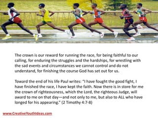 The crown is our reward for running the race, for being faithful to our
calling, for enduring the struggles and the hardships, for wrestling with
the sad events and circumstances we cannot control and do not
understand, for finishing the course God has set out for us.
Toward the end of his life Paul writes: “I have fought the good fight, I
have finished the race, I have kept the faith. Now there is in store for me
the crown of righteousness, which the Lord, the righteous Judge, will
award to me on that day—and not only to me, but also to ALL who have
longed for his appearing.” (2 Timothy 4:7-8)
www.CreativeYouthIdeas.com
 