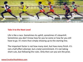 Take it to the Next Level
Life is like a race. Sometimes its uphill, sometimes it’s downhill.
Sometimes you don’t know how far you’ve come or how far you still
have to go. It’s more than simply showing up to the starting line.
The important factor is not how many start, but how many finish. It’s
not a half-effort attempt, but a total commitment. It’s not taking
short cuts, but following the rules. Only then can you win the prize.
www.CreativeYouthIdeas.com
 