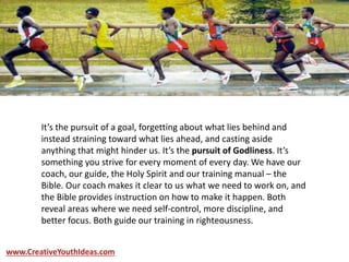 It’s the pursuit of a goal, forgetting about what lies behind and
instead straining toward what lies ahead, and casting aside
anything that might hinder us. It’s the pursuit of Godliness. It’s
something you strive for every moment of every day. We have our
coach, our guide, the Holy Spirit and our training manual – the
Bible. Our coach makes it clear to us what we need to work on, and
the Bible provides instruction on how to make it happen. Both
reveal areas where we need self-control, more discipline, and
better focus. Both guide our training in righteousness.
www.CreativeYouthIdeas.com
 