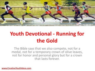Youth Devotional - Running for
the Gold
The Bible says that we also compete, not for a
medal, not for a temporary crown of olive leaves,
not for honor and personal glory but for a crown
that lasts forever.
www.CreativeYouthIdeas.com
 
